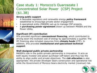 Case study 1: Morocco’s Ouarzazate I
Concentrated Solar Power (CSP) Project
($1.3B)
Strong public support
• A favorable regulatory and renewable energy policy framework
established to encourage private sector engagement
• A specialized entity (MASEN) set-up to manage CSP projects.
• A purchasing power agreement drawn up between MASEN and the
Power Utility.
Significant IFI contribution
IFIs provided significant concessional financing, which contributed to
driving down the levelized cost of energy by approximately a quarter. The
IFI financing also included resources from climate funds (CTF). In
addition, IFIs provided institutional and specialized technical
support.
Well-designed public private partnership
MASEN’s role in the public-private partnership is innovative: It acts as
both equity investor and power purchaser (off-taker) and thus has the
ability to align public and private objectives. The risk allocation is also
appropriate: the private developer bears construction and operational risk
while the Government of Morocco bears electricity market (revenue) risk.
 