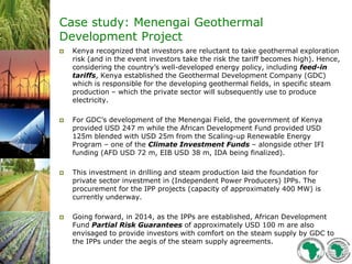 Case study: Menengai Geothermal
Development Project
 Kenya recognized that investors are reluctant to take geothermal exploration
risk (and in the event investors take the risk the tariff becomes high). Hence,
considering the country’s well-developed energy policy, including feed-in
tariffs, Kenya established the Geothermal Development Company (GDC)
which is responsible for the developing geothermal fields, in specific steam
production – which the private sector will subsequently use to produce
electricity.
 For GDC’s development of the Menengai Field, the government of Kenya
provided USD 247 m while the African Development Fund provided USD
125m blended with USD 25m from the Scaling-up Renewable Energy
Program – one of the Climate Investment Funds – alongside other IFI
funding (AFD USD 72 m, EIB USD 38 m, IDA being finalized).
 This investment in drilling and steam production laid the foundation for
private sector investment in (Independent Power Producers) IPPs. The
procurement for the IPP projects (capacity of approximately 400 MW) is
currently underway.
 Going forward, in 2014, as the IPPs are established, African Development
Fund Partial Risk Guarantees of approximately USD 100 m are also
envisaged to provide investors with comfort on the steam supply by GDC to
the IPPs under the aegis of the steam supply agreements.
 