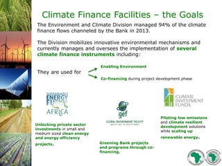 The Environment and Climate Division managed 94% of the climate
finance flows channeled by the Bank in 2013.
The Division mobilizes innovative environmental mechanisms and
currently manages and oversees the implementation of several
climate finance instruments including:
Enabling Environment
They are used for
Unlocking private sector
investments in small and
medium sized clean energy
and energy efficiency
projects. Greening Bank projects
and programs through co-
financing.
Piloting low emissions
and climate resilient
development solutions
while scaling up
renewable energy.
Co-financing during project development phase
Climate Finance Facilities – the Goals
 