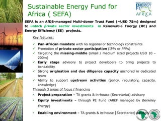 Sustainable Energy Fund for
Africa ( SEFA)
SEFA is an AfDB-managed Multi-donor Trust Fund (~USD 75m) designed
to unlock private sector investments in Renewable Energy (RE) and
Energy Efficiency (EE) projects.
Key features:
 Pan-African mandate with no regional or technology constraints
 Promotion of private sector participation (IPPs or PPPs)
 Targeting the missing-middle (small / medium sized projects USD 10 –
200m)
 Early stage advisory to project developers to bring projects to
bankability
 Strong origination and due diligence capacity anchored in dedicated
team
 Ability to support upstream activities (policy, regulatory, capacity,
knowledge)
Through 3 areas of focus / financing
• Project preparation – TA grants & in-house (Secretariat) advisory
• Equity investments – through PE Fund (AREF managed by Berkeley
Energy)
• Enabling environment – TA grants & in-house (Secretariat) advisory
 