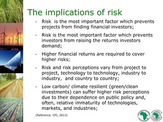 3
The implications of risk
• Risk is the most important factor which prevents
projects from finding financial investors;
• Risk is the most important factor which prevents
investors from raising the returns investors
demand;
• Higher financial returns are required to cover
higher risks;
• Risk and risk perceptions vary from project to
project, technology to technology, industry to
industry, and country to country;
• Low carbon/ climate resilient (green/clean
investments) can suffer higher risk perceptions
due to their dependence on public policy and,
often, relative immaturity of technologies,
markets, and industries;
(Reference: CPI, 2013)
 