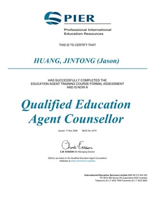 THIS IS TO CERTIFY THAT
HUANG, JINTONG (Jason)
HAS SUCCESSFULLY COMPLETED THE
EDUCATION AGENT TRAINING COURSE FORMAL ASSESSMENT
AND IS NOW A
Qualified Education
Agent Counsellor
Issued: 17 Nov 2009 QEAC No: E474
C.M. EVASON IES Managing Director
QEACs are listed on the Qualified Education Agent Counsellors'
database at www.pieronline.org/qeac
International Education Services Limited ABN 98 010 844 005
PO BOX 989 Spring Hill Queensland 4004 Australia
Telephone (61) 7 3832 7699 Facsimile (61) 7 3832 9850
 