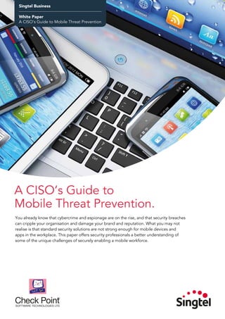 Singtel Business
Product Factsheet
Managed Defense Services
Singtel Business
White Paper
A CISO’s Guide to Mobile Threat Prevention
A CISO’s Guide to
Mobile Threat Prevention.
You already know that cybercrime and espionage are on the rise, and that security breaches
can cripple your organisation and damage your brand and reputation. What you may not
realise is that standard security solutions are not strong enough for mobile devices and
apps in the workplace. This paper offers security professionals a better understanding of
some of the unique challenges of securely enabling a mobile workforce.
 