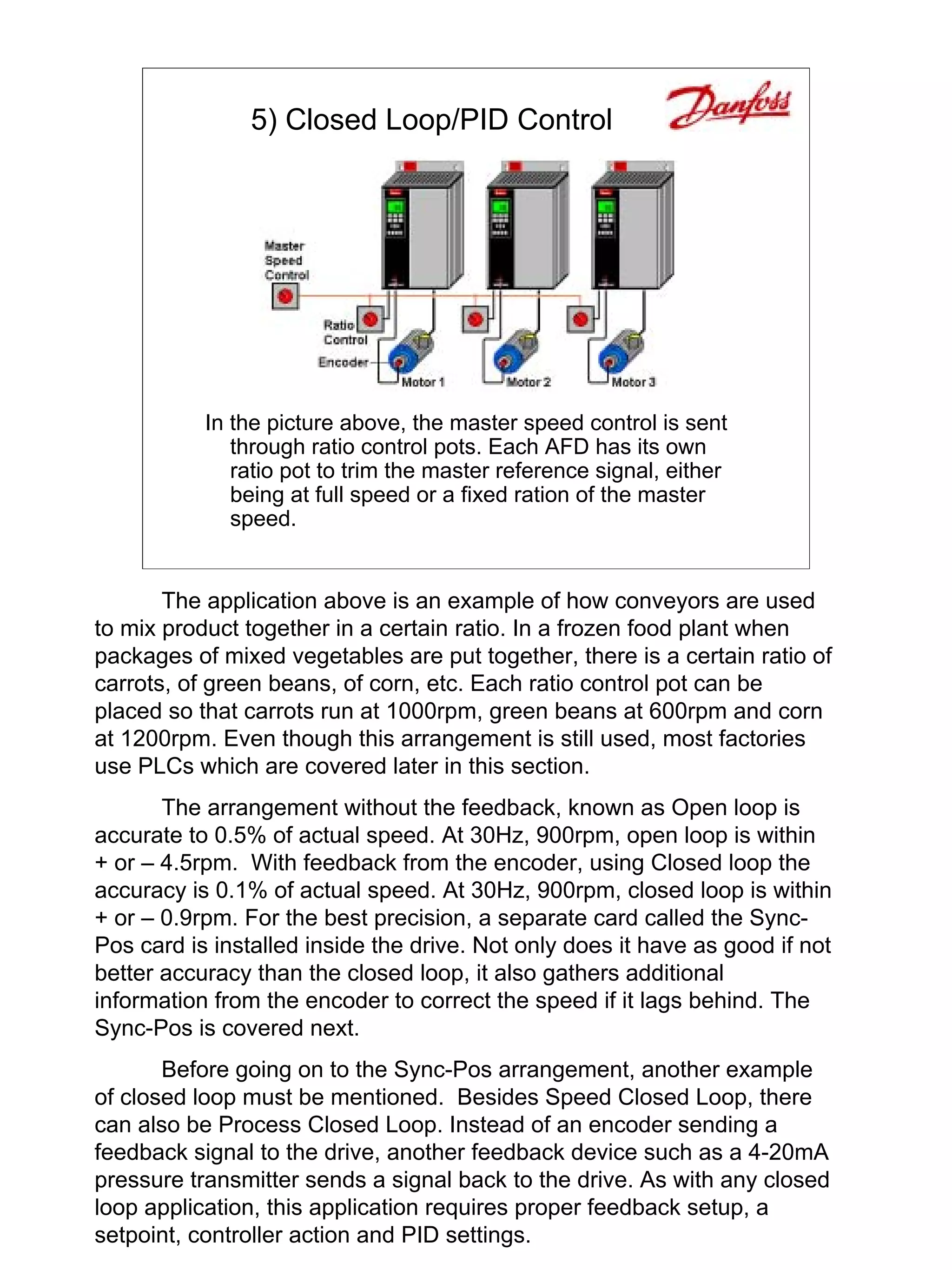 5) Closed Loop/PID Control




           In the picture above, the master speed control is sent
              through ratio control pots. Each AFD has its own
              ratio pot to trim the master reference signal, either
              being at full speed or a fixed ration of the master
              speed.


       The application above is an example of how conveyors are used
to mix product together in a certain ratio. In a frozen food plant when
packages of mixed vegetables are put together, there is a certain ratio of
carrots, of green beans, of corn, etc. Each ratio control pot can be
placed so that carrots run at 1000rpm, green beans at 600rpm and corn
at 1200rpm. Even though this arrangement is still used, most factories
use PLCs which are covered later in this section.
       The arrangement without the feedback, known as Open loop is
accurate to 0.5% of actual speed. At 30Hz, 900rpm, open loop is within
+ or – 4.5rpm. With feedback from the encoder, using Closed loop the
accuracy is 0.1% of actual speed. At 30Hz, 900rpm, closed loop is within
+ or – 0.9rpm. For the best precision, a separate card called the Sync-
Pos card is installed inside the drive. Not only does it have as good if not
better accuracy than the closed loop, it also gathers additional
information from the encoder to correct the speed if it lags behind. The
Sync-Pos is covered next.
       Before going on to the Sync-Pos arrangement, another example
of closed loop must be mentioned. Besides Speed Closed Loop, there
can also be Process Closed Loop. Instead of an encoder sending a
feedback signal to the drive, another feedback device such as a 4-20mA
pressure transmitter sends a signal back to the drive. As with any closed
loop application, this application requires proper feedback setup, a
setpoint, controller action and PID settings.
 
