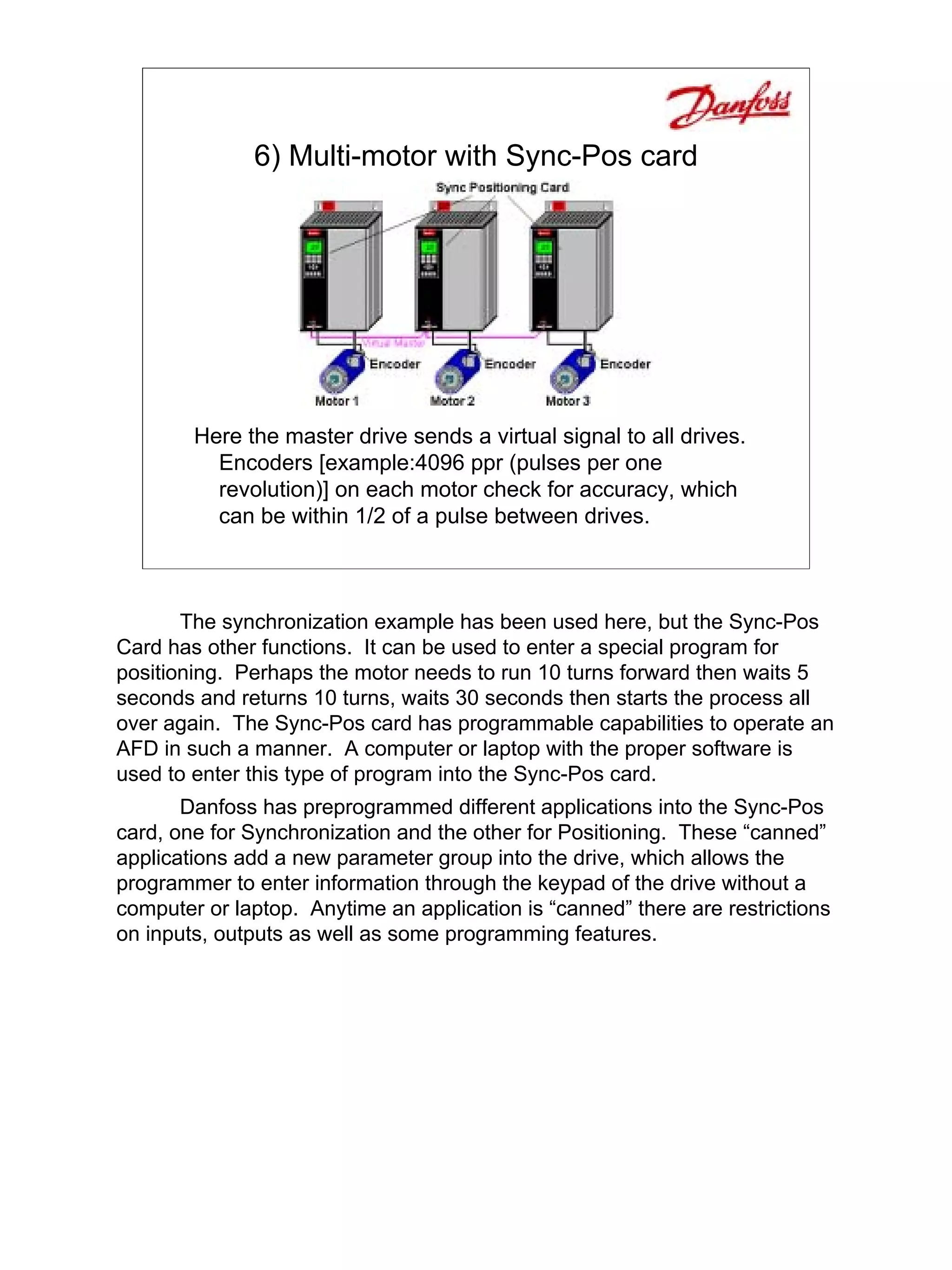 6) Multi-motor with Sync-Pos card




        Here the master drive sends a virtual signal to all drives.
          Encoders [example:4096 ppr (pulses per one
          revolution)] on each motor check for accuracy, which
          can be within 1/2 of a pulse between drives.



       The synchronization example has been used here, but the Sync-Pos
Card has other functions. It can be used to enter a special program for
positioning. Perhaps the motor needs to run 10 turns forward then waits 5
seconds and returns 10 turns, waits 30 seconds then starts the process all
over again. The Sync-Pos card has programmable capabilities to operate an
AFD in such a manner. A computer or laptop with the proper software is
used to enter this type of program into the Sync-Pos card.
       Danfoss has preprogrammed different applications into the Sync-Pos
card, one for Synchronization and the other for Positioning. These “canned”
applications add a new parameter group into the drive, which allows the
programmer to enter information through the keypad of the drive without a
computer or laptop. Anytime an application is “canned” there are restrictions
on inputs, outputs as well as some programming features.
 