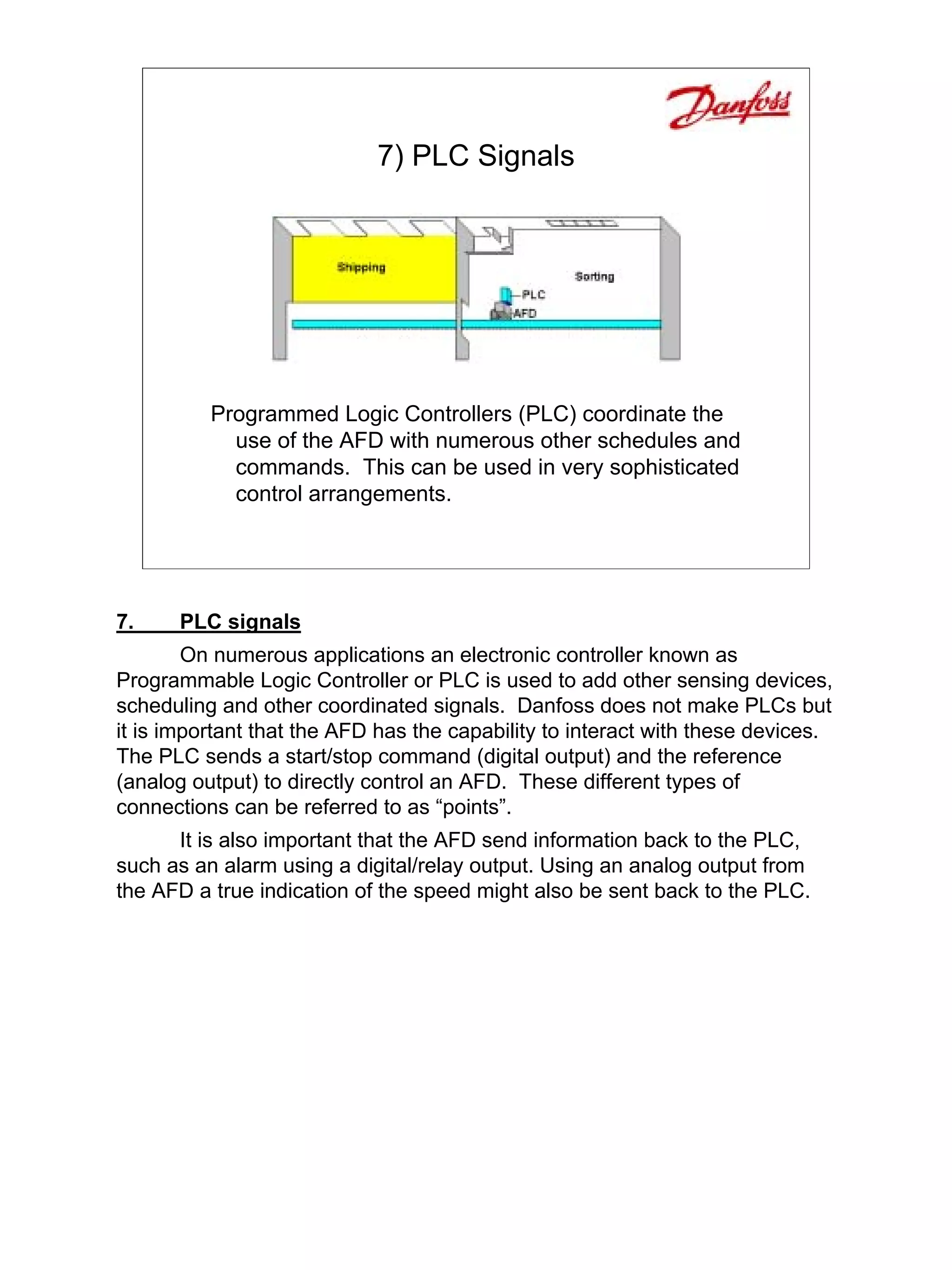 7) PLC Signals




          Programmed Logic Controllers (PLC) coordinate the
            use of the AFD with numerous other schedules and
            commands. This can be used in very sophisticated
            control arrangements.




7.    PLC signals
        On numerous applications an electronic controller known as
Programmable Logic Controller or PLC is used to add other sensing devices,
scheduling and other coordinated signals. Danfoss does not make PLCs but
it is important that the AFD has the capability to interact with these devices.
The PLC sends a start/stop command (digital output) and the reference
(analog output) to directly control an AFD. These different types of
connections can be referred to as “points”.
      It is also important that the AFD send information back to the PLC,
such as an alarm using a digital/relay output. Using an analog output from
the AFD a true indication of the speed might also be sent back to the PLC.
 