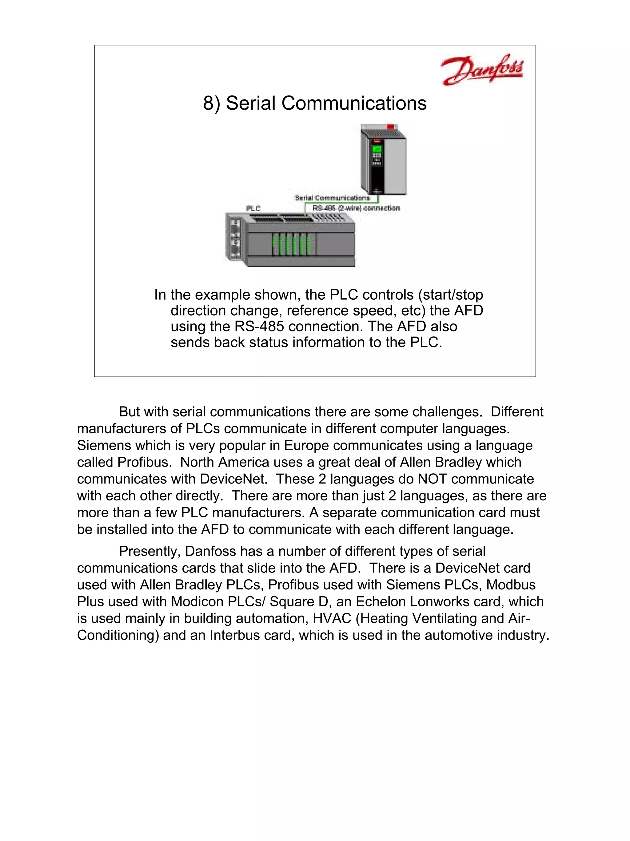 8) Serial Communications




            In the example shown, the PLC controls (start/stop
               direction change, reference speed, etc) the AFD
               using the RS-485 connection. The AFD also
               sends back status information to the PLC.



       But with serial communications there are some challenges. Different
manufacturers of PLCs communicate in different computer languages.
Siemens which is very popular in Europe communicates using a language
called Profibus. North America uses a great deal of Allen Bradley which
communicates with DeviceNet. These 2 languages do NOT communicate
with each other directly. There are more than just 2 languages, as there are
more than a few PLC manufacturers. A separate communication card must
be installed into the AFD to communicate with each different language.
       Presently, Danfoss has a number of different types of serial
communications cards that slide into the AFD. There is a DeviceNet card
used with Allen Bradley PLCs, Profibus used with Siemens PLCs, Modbus
Plus used with Modicon PLCs/ Square D, an Echelon Lonworks card, which
is used mainly in building automation, HVAC (Heating Ventilating and Air-
Conditioning) and an Interbus card, which is used in the automotive industry.
 