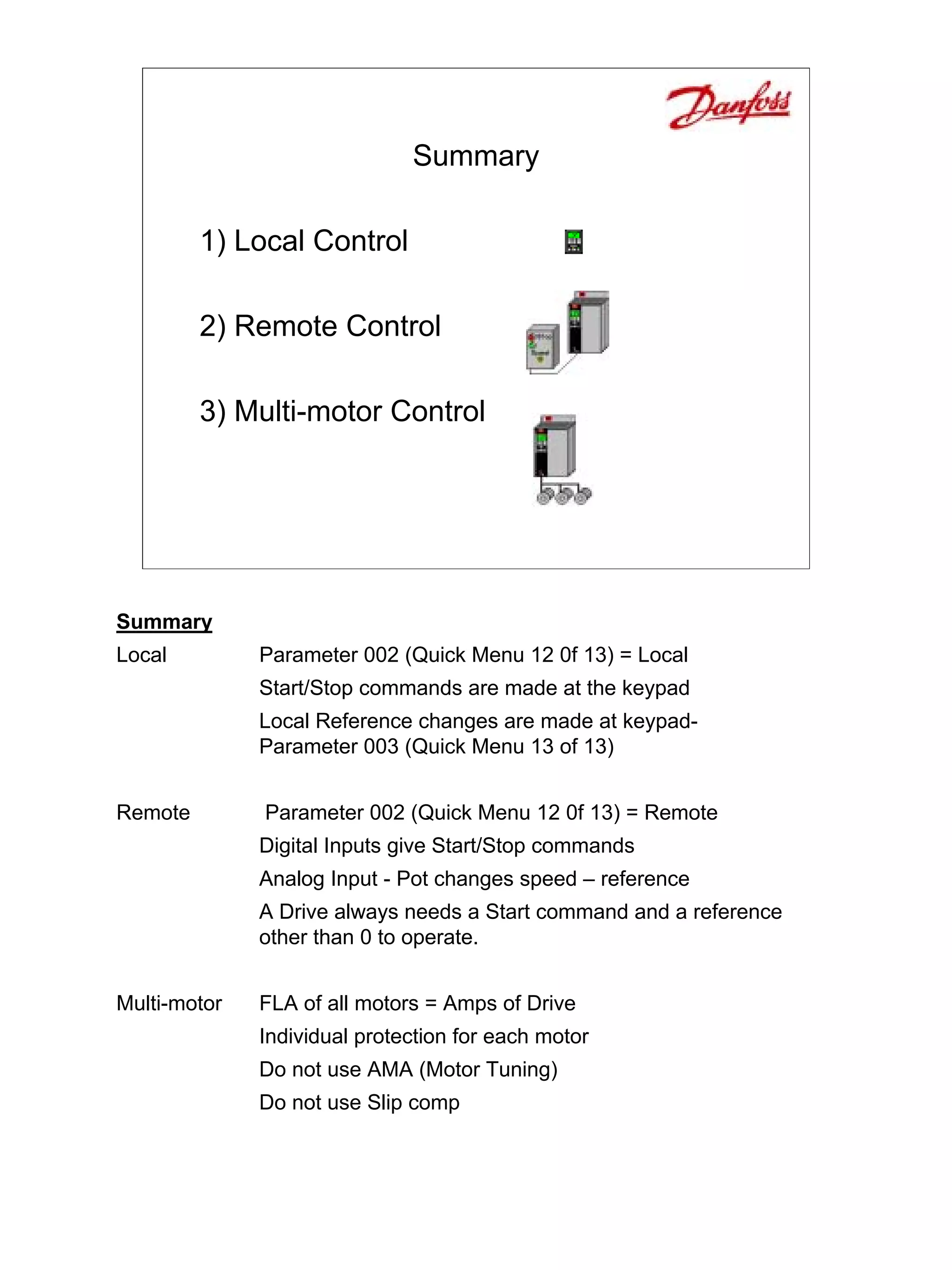 Summary

         1) Local Control

         2) Remote Control

         3) Multi-motor Control




Summary
Local         Parameter 002 (Quick Menu 12 0f 13) = Local
              Start/Stop commands are made at the keypad
              Local Reference changes are made at keypad-
              Parameter 003 (Quick Menu 13 of 13)


Remote        Parameter 002 (Quick Menu 12 0f 13) = Remote
              Digital Inputs give Start/Stop commands
              Analog Input - Pot changes speed – reference
              A Drive always needs a Start command and a reference
              other than 0 to operate.


Multi-motor   FLA of all motors = Amps of Drive
              Individual protection for each motor
              Do not use AMA (Motor Tuning)
              Do not use Slip comp
 