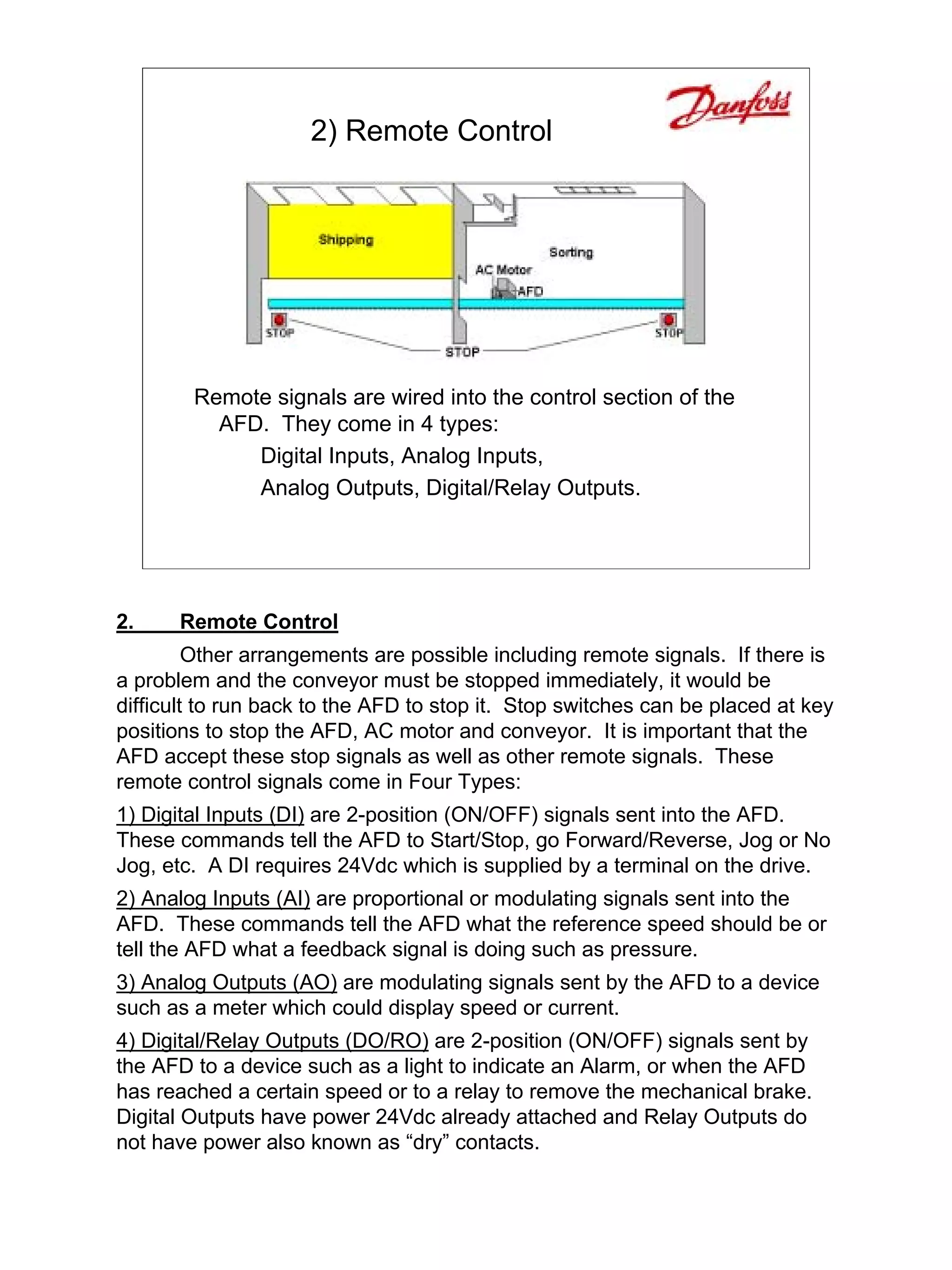 2) Remote Control




        Remote signals are wired into the control section of the
          AFD. They come in 4 types:
             Digital Inputs, Analog Inputs,
             Analog Outputs, Digital/Relay Outputs.




2.    Remote Control
         Other arrangements are possible including remote signals. If there is
a problem and the conveyor must be stopped immediately, it would be
difficult to run back to the AFD to stop it. Stop switches can be placed at key
positions to stop the AFD, AC motor and conveyor. It is important that the
AFD accept these stop signals as well as other remote signals. These
remote control signals come in Four Types:
1) Digital Inputs (DI) are 2-position (ON/OFF) signals sent into the AFD.
These commands tell the AFD to Start/Stop, go Forward/Reverse, Jog or No
Jog, etc. A DI requires 24Vdc which is supplied by a terminal on the drive.
2) Analog Inputs (AI) are proportional or modulating signals sent into the
AFD. These commands tell the AFD what the reference speed should be or
tell the AFD what a feedback signal is doing such as pressure.
3) Analog Outputs (AO) are modulating signals sent by the AFD to a device
such as a meter which could display speed or current.
4) Digital/Relay Outputs (DO/RO) are 2-position (ON/OFF) signals sent by
the AFD to a device such as a light to indicate an Alarm, or when the AFD
has reached a certain speed or to a relay to remove the mechanical brake.
Digital Outputs have power 24Vdc already attached and Relay Outputs do
not have power also known as “dry” contacts.
 
