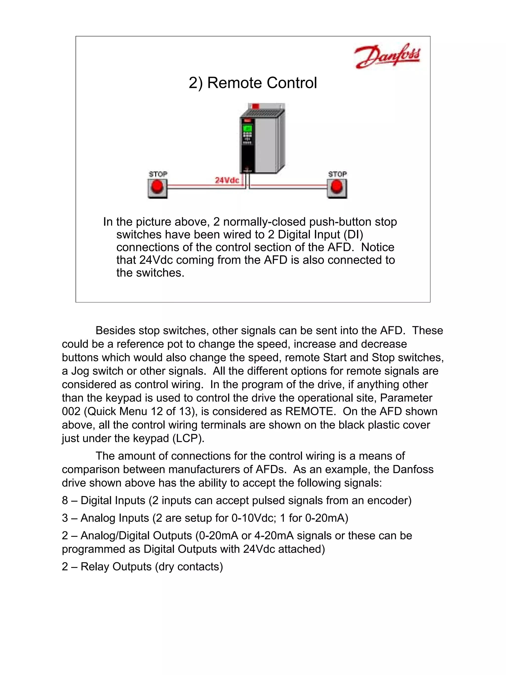 2) Remote Control




        In the picture above, 2 normally-closed push-button stop
           switches have been wired to 2 Digital Input (DI)
           connections of the control section of the AFD. Notice
           that 24Vdc coming from the AFD is also connected to
           the switches.



       Besides stop switches, other signals can be sent into the AFD. These
could be a reference pot to change the speed, increase and decrease
buttons which would also change the speed, remote Start and Stop switches,
a Jog switch or other signals. All the different options for remote signals are
considered as control wiring. In the program of the drive, if anything other
than the keypad is used to control the drive the operational site, Parameter
002 (Quick Menu 12 of 13), is considered as REMOTE. On the AFD shown
above, all the control wiring terminals are shown on the black plastic cover
just under the keypad (LCP).
       The amount of connections for the control wiring is a means of
comparison between manufacturers of AFDs. As an example, the Danfoss
drive shown above has the ability to accept the following signals:
8 – Digital Inputs (2 inputs can accept pulsed signals from an encoder)
3 – Analog Inputs (2 are setup for 0-10Vdc; 1 for 0-20mA)
2 – Analog/Digital Outputs (0-20mA or 4-20mA signals or these can be
programmed as Digital Outputs with 24Vdc attached)
2 – Relay Outputs (dry contacts)
 