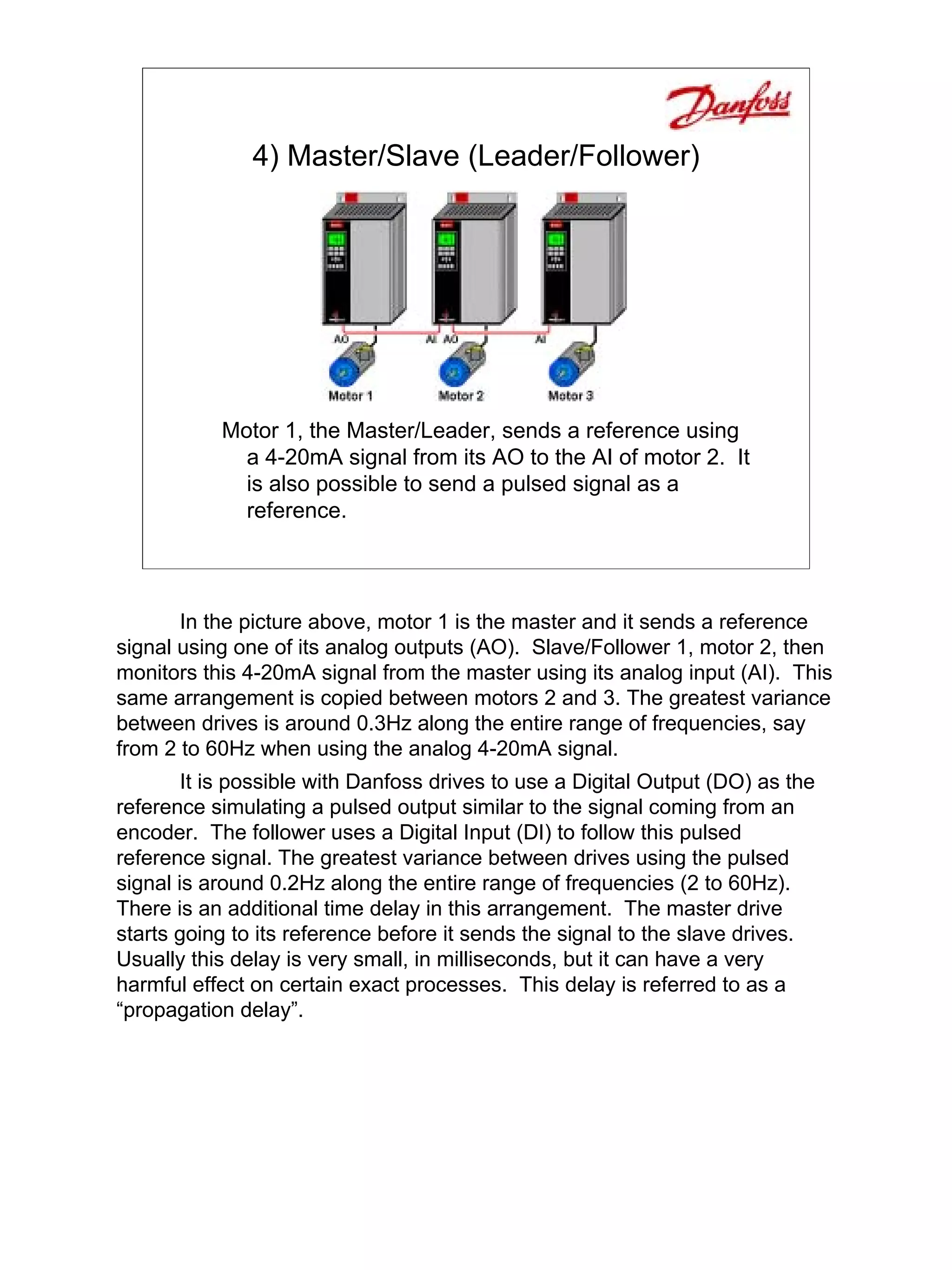 4) Master/Slave (Leader/Follower)




           Motor 1, the Master/Leader, sends a reference using
             a 4-20mA signal from its AO to the AI of motor 2. It
             is also possible to send a pulsed signal as a
             reference.



       In the picture above, motor 1 is the master and it sends a reference
signal using one of its analog outputs (AO). Slave/Follower 1, motor 2, then
monitors this 4-20mA signal from the master using its analog input (AI). This
same arrangement is copied between motors 2 and 3. The greatest variance
between drives is around 0.3Hz along the entire range of frequencies, say
from 2 to 60Hz when using the analog 4-20mA signal.
        It is possible with Danfoss drives to use a Digital Output (DO) as the
reference simulating a pulsed output similar to the signal coming from an
encoder. The follower uses a Digital Input (DI) to follow this pulsed
reference signal. The greatest variance between drives using the pulsed
signal is around 0.2Hz along the entire range of frequencies (2 to 60Hz).
There is an additional time delay in this arrangement. The master drive
starts going to its reference before it sends the signal to the slave drives.
Usually this delay is very small, in milliseconds, but it can have a very
harmful effect on certain exact processes. This delay is referred to as a
“propagation delay”.
 