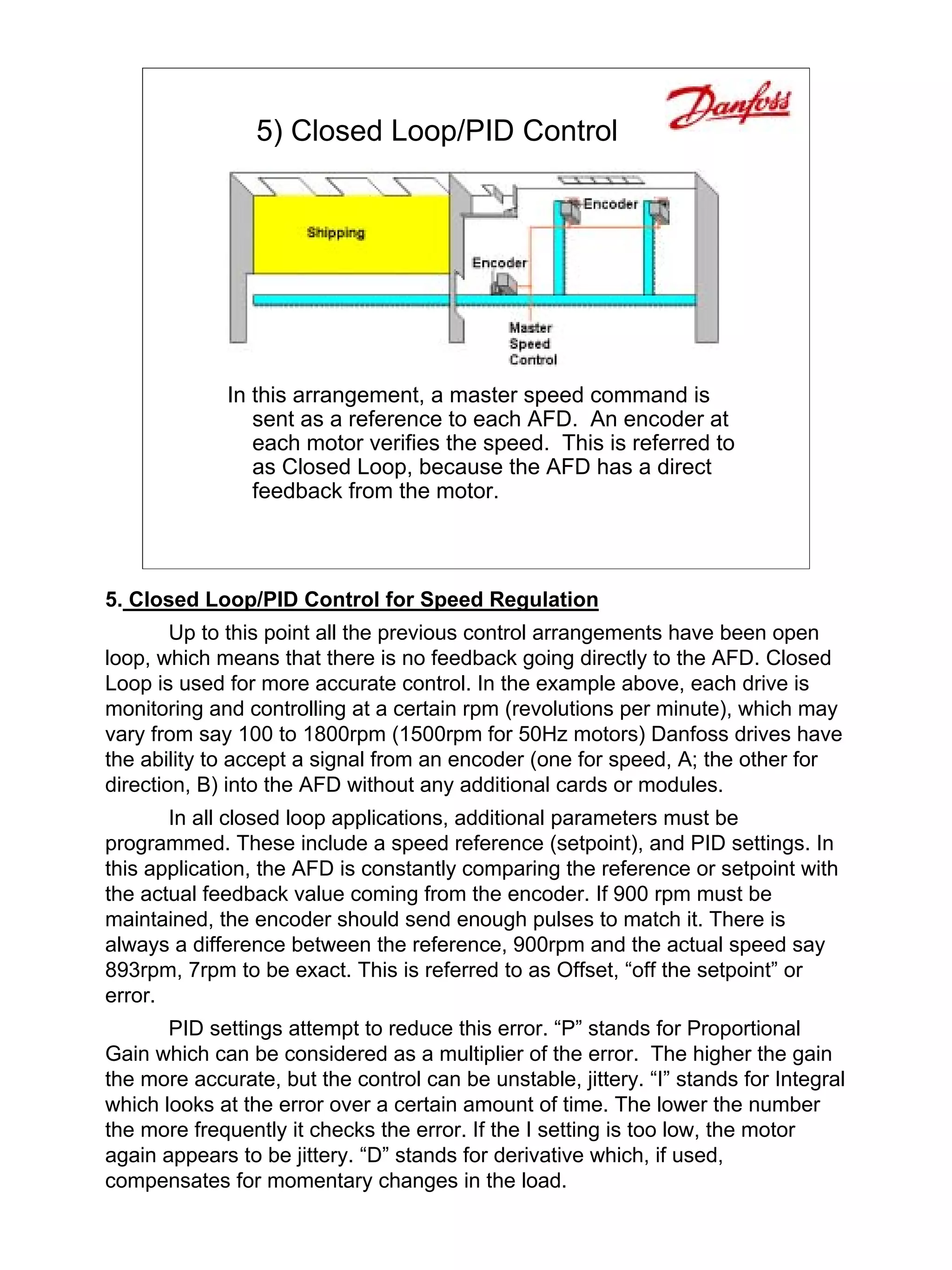 5) Closed Loop/PID Control




             In this arrangement, a master speed command is
                sent as a reference to each AFD. An encoder at
                each motor verifies the speed. This is referred to
                as Closed Loop, because the AFD has a direct
                feedback from the motor.



5. Closed Loop/PID Control for Speed Regulation
        Up to this point all the previous control arrangements have been open
loop, which means that there is no feedback going directly to the AFD. Closed
Loop is used for more accurate control. In the example above, each drive is
monitoring and controlling at a certain rpm (revolutions per minute), which may
vary from say 100 to 1800rpm (1500rpm for 50Hz motors) Danfoss drives have
the ability to accept a signal from an encoder (one for speed, A; the other for
direction, B) into the AFD without any additional cards or modules.
       In all closed loop applications, additional parameters must be
programmed. These include a speed reference (setpoint), and PID settings. In
this application, the AFD is constantly comparing the reference or setpoint with
the actual feedback value coming from the encoder. If 900 rpm must be
maintained, the encoder should send enough pulses to match it. There is
always a difference between the reference, 900rpm and the actual speed say
893rpm, 7rpm to be exact. This is referred to as Offset, “off the setpoint” or
error.
       PID settings attempt to reduce this error. “P” stands for Proportional
Gain which can be considered as a multiplier of the error. The higher the gain
the more accurate, but the control can be unstable, jittery. “I” stands for Integral
which looks at the error over a certain amount of time. The lower the number
the more frequently it checks the error. If the I setting is too low, the motor
again appears to be jittery. “D” stands for derivative which, if used,
compensates for momentary changes in the load.
 