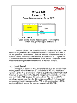 Drives 101
                              Lesson 2
                  Control Arrangements for an AFD




          1) Local Control
            Local control means displaying and controlling the
                   system through the keypad on the AFD.



       This training covers the major control arrangements for an AFD. The
control arrangement shown in the previous lesson (Lesson 1: Functions of
an AFD) were all Local Control. There can be other arrangements such as
Remote control, Multi-motor, Master/Slave, Closed Loop, PLC signals and
Serial communications, which are shown in this lesson. This lesson covers
the simplest arrangement first then moves to the more complex.


1.    Local Control
       In the picture above, an AFD, motor and conveyor are operated from
the keypad on the front of the drive. Local control of the AFD means that
operation of the AFD is completed strictly through the keypad on the front of
the drive, or Local Control Panel (LCP). An operator monitors the readings
and controls the AFD by using this keypad. Even if the keypad, LCP is
remotely mounted away from the drive, maximum of 3m (10’), the control
arrangement inside the program of the AFD is still considered as LOCAL.
Anytime LOCAL is seen in the program, please think KEYPAD.
 