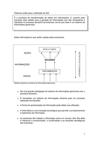 Partimos então para a definição do SIG

É o processo de transformação de dados em informações. E, quando esse
processo está voltado para a geração de informações que são necessárias e
utilizadas no processo decisório da empresa, diz-se que esse é um sistema de
informações gerenciais.




Estas informações é que serão usadas pelos executivos.




                                     RESULTADOS




                                                                       CONTROLE E AVALIAÇÃO
            AÇOES


                                       DECISÕES

INFORMAÇÕES


                                   TRATAMENTOS

           DADOS


Modelo proposto do sistema de informações gerenciais.




       Há uma grande interligação do sistema de informações gerenciais com o
       processo decisório.

       É necessário um sistema de informações eficiente para um processo
       adequado de decisões.

       A forma de apresentação da informação pode afetar sua utilização.

       A informática é uma inovação tecnológica que permite o armazenamento
       e tratamento da informação.

       As empresas têm tratado a informação como um recurso vital. Ela afeta
       e influencia a produtividade, a lucratividade e as decisões estratégicas
       das empresas.




                                                                                              2
 