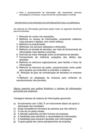 Para o processamento da informação, são necessários recursos
       tecnológicos e humanos, novas formas de coordenação e controle.



 IMPORTÂNCIA DOS SISTEMAS DE INFORMAÇÕES PARA AS EMPRESAS.


Os sistemas de informações gerenciais podem trazer os seguintes benefícios
para as empresas:

     1. Redução de custos nas operações.
     2. Melhoria no acesso às informações, propiciando relatórios
        mais precisos e rápidos, com menor esforço.
     3. Melhoria na produtividade.
     4. Melhorias nos serviços realizados e oferecidos.
     5. Melhoria na tomada de decisões, por meio do fornecimento de
        informações mais rápidas e precisas.
     6. Estímulo de maior interação entre os tomadores de decisão.
     7. Fornecimento de melhores projeções dos efeitos das
        decisões.
     8. Melhoria na estrutura organizacional, para facilitar o fluxo de
        informações.
     9. Melhoria na estrutura de poder, proporcionando maior poder
        para aqueles que entendem e controlam o sistema.
     10. Redução do grau de centralização de decisões na empresa
        e,
     11.Melhoria na adaptação da empresa para enfrentar os
     acontecimentos não previstos.


Alguns aspectos que podem fortalecer o sistema de informações
gerenciais nas empresas


Vantagens básicas do sistema de informações gerenciais.

a)    Envolvimento com o SIG. É um instrumento básico de apoio à
      otimização dos resultados.
b)    Exige competência intrínseca às pessoas que irão utiliza-lo.
c)    O uso de um plano mestre.
d)    A atenção específica ao fator humano da empresa.
e)    A habilidade para identificar a necessidade de informações.
f)    A habilidade para tomarem decisões com informações.
g)    O apoio global dos vários planejamentos da empresa.

                                                                        3
 