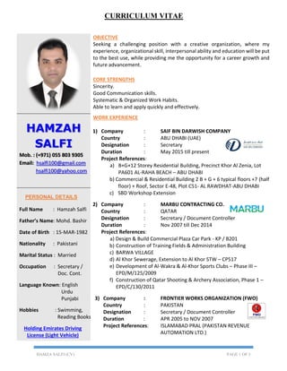 HAMZA SALFI (CV) PAGE 1 OF 3
OBJECTIVE
Seeking a challenging position with a creative organization, where my
experience, organizational skill, interpersonal ability and education will be put
to the best use, while providing me the opportunity for a career growth and
future advancement.
CORE STRENGTHS
Sincerity.
Good Communication skills.
Systematic & Organized Work Habits.
Able to learn and apply quickly and effectively.
HAMZAH
SALFI
Mob. : (+971) 055 803 9305
Email: hsalfi100@gmail.com
hsalfi100@yahoo.com
WORK EXPERIENCE
1) Company : SAIF BIN DARWISH COMPANY
Country : ABU DHABI (UAE)
Designation : Secretary
Duration : May 2015 till present
Project References:
a) B+G+12 Storey Residential Building, Precinct Khor Al Zenia, Lot
PA601 AL-RAHA BEACH – ABU DHABI
b) Commercial & Residential Building 2 B + G + 6 typical floors +7 (half
floor) + Roof, Sector E-48, Plot C51- AL RAWDHAT-ABU DHABI
c) SBD Workshop Extension
2) Company : MARBU CONTRACTING CO.
Country : QATAR
Designation : Secretary / Document Controller
Duration : Nov 2007 till Dec 2014
Project References:
a) Design & Build Commercial Plaza Car Park - KP / B201
b) Construction of Training Fields & Administration Building
c) BARWA VILLAGE
d) Al Khor Sewerage, Extension to Al Khor STW – CP517
e) Development of Al-Wakra & Al-Khor Sports Clubs – Phase III –
EPD/M/125/2009
f) Construction of Qatar Shooting & Archery Association, Phase 1 –
EPD/C/130/2011
3) Company : FRONTIER WORKS ORGANIZATION (FWO)
Country : PAKISTAN
Designation : Secretary / Document Controller
Duration : APR 2005 to NOV 2007
Project References: ISLAMABAD PRAL (PAKISTAN REVENUE
AUTOMATION LTD.)
PERSONAL DETAILS
Full Name : Hamzah Salfi
Father’s Name: Mohd. Bashir
Date of Birth : 15-MAR-1982
Nationality : Pakistani
Marital Status : Married
Occupation : Secretary /
Doc. Cont.
Language Known: English
Urdu
Punjabi
Hobbies : Swimming,
Reading Books
Holding Emirates Driving
License (Light Vehicle)
CURRICULUM VITAE
 
