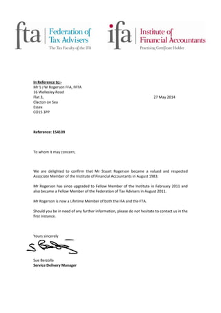 In Reference to:-
Mr S J W Rogerson FFA, FFTA
16 Wellesley Road
Flat 3, 27 May 2014
Clacton on Sea
Essex
CO15 3PP
Reference: 154109
To whom it may concern,
We are delighted to confirm that Mr Stuart Rogerson became a valued and respected
Associate Member of the Institute of Financial Accountants in August 1983.
Mr Rogerson has since upgraded to Fellow Member of the Institute in February 2011 and
also became a Fellow Member of the Federation of Tax Advisers in August 2011.
Mr Rogerson is now a Lifetime Member of both the IFA and the FTA.
Should you be in need of any further information, please do not hesitate to contact us in the
first instance.
Yours sincerely
Sue Berzolla
Service Delivery Manager
 