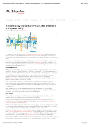 10/8/15 23:05Biotechnology the next growth area for grassroots entrepreneurship? The Independent Singapore News
Page 1 of 3http://theindependent.sg/?p=7800
Search here ...
Biotechnology the next growth area for grassroots
entrepreneurship?
The Independent has discussed the do-it- yourself (DIY) biology movement – the biohackers. Like self-
trained computer hackers, these hobbyists browse online catalogues of DNA parts and order them
from small commercial labs. But can it survive without facilities and support biohacking at this emergent
stage?
Using open source tools like open source PCR (polymerase chain reaction) machines, biohackers can
tweak bacteria or synthesise novel organisms, as applied synthetic biology projects. Biohacking is an
outcome of something called ‘synthetic genomics’, where customised DNA segments made in labs are
inserted into cells to reprogram them.
Process & Resources
DNA parts are stitched together to create whole genomes. Biohacking is the hobbyist version of such
attempts at performing synthetic genomics in a domestic environment. The commercial availability of
inexpensive synthetic DNA parts has enabled this nascent grassroots movement growing in Singapore.
The availability of online genomics databases and open source bioinformatics programs to tweak
genomics data allow for staggering possibilities. Massachusetts Institute of Technology’s
(MITs) BioBricks database of standardised biological parts explains how speciﬁc DNA segments are
related to speciﬁc biological functions, for instance.
Using such resources, biohackers can determine the speciﬁc DNA parts needed to reprogram
cells. They also utilise used lab equipment acquired online from Amazon, eBay and other online
sources, ranging from PCR thermocyclers that replicate DNA segment copies to Pyrex test tubes and
micropipettes.
Other online resources include knowledge repositories like openwetware.org, diybio.org and
dnahack.com which enable the dissemination of knowledge, projects and best practices to the wider
community, from novices all the way to seasoned biohacking experts.
Basic Projects
Many novices use squid genes in bioluminescence projects (e.g. make bacteria glow) due to its
simplicity. Others aim to make bacteria bioluminescent via melamine.
Another popular aim for reprogramming bacteria? The creation of biofuels, whether via algae or
microbes. Recently, Harvard University scientists managed to make use of DNA for biocomputing,
storing 700 terabytes on 1 gram of DNA.
With inexpensive DNA components and accurate databases, genes can be assembled precisely, rapidly
and accurately. It’s entirely plausible to design and develop a medium-sized viral genome in the span of
a few weeks. But what are some of the dangers posed by this biotech movement?
In 2002, US scientists reported in Science how they had stitched together DNA parts ordered online to
make a polio virus genome that could infect lab mice. In 2003, scientists took just two weeks to make
the infectious phiX174 bacteriophage, a type of virus. In 2005? The US Centres for Disease Control and
Prevention (US CDC) synthesised the 1918 Spanish ﬂu virus using DNA parts purchased online.
More recently, in 2008 US scientists assembled Mycoplasma genitalium using synthetic DNA – a type of
organism larger than a virus. MIT estimates put the cost of assembly of the Ebola virus at US$8500
NEWS FEED BUSINESS POLITICS SOCIAL MEDIA LIFE LAW SPORTS SUBMIT ARTICLE
November 8th, 2014 | by The Independent
FEATURED NEWS 0
 