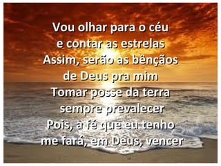 Vou olhar para o céuVou olhar para o céu
e contar as estrelase contar as estrelas
Assim, serão as bênçãosAssim, serão as bênçãos
de Deus pra mimde Deus pra mim
Tomar posse da terraTomar posse da terra
sempre prevalecersempre prevalecer
Pois, a fé que eu tenhoPois, a fé que eu tenho
me fará, em Deus, vencerme fará, em Deus, vencer
 