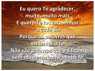 Eu quero Te agradecer,Eu quero Te agradecer,
muito, muito maismuito, muito mais
E quero Te louvar, SenhorE quero Te louvar, Senhor
a cada diaa cada dia
Porque as palavras quePorque as palavras que
eu tenho ditoeu tenho dito
Não são palavras que edificamNão são palavras que edificam
nem movimentam a minha fénem movimentam a minha fé
 