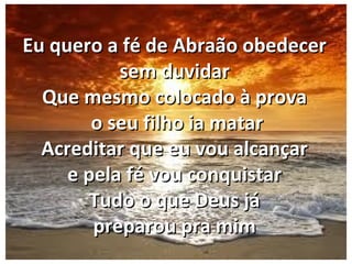 Eu quero a fé de Abraão obedecerEu quero a fé de Abraão obedecer
sem duvidarsem duvidar
Que mesmo colocado à provaQue mesmo colocado à prova
o seu filho ia mataro seu filho ia matar
Acreditar que eu vou alcançarAcreditar que eu vou alcançar
e pela fé vou conquistare pela fé vou conquistar
Tudo o que Deus jáTudo o que Deus já
preparou pra mimpreparou pra mim
 