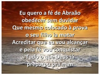 Eu quero a fé de AbraãoEu quero a fé de Abraão
obedecer sem duvidarobedecer sem duvidar
Que mesmo colocado à provaQue mesmo colocado à prova
o seu filho ia mataro seu filho ia matar
Acreditar que eu vou alcançarAcreditar que eu vou alcançar
e pela fé vou conquistare pela fé vou conquistar
Tudo o que Deus jáTudo o que Deus já
preparou pra mimpreparou pra mim
 