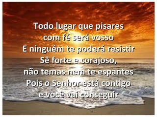 Todo lugar que pisaresTodo lugar que pisares
com fé será vossocom fé será vosso
E ninguém te poderá resistirE ninguém te poderá resistir
Sê forte e corajoso,Sê forte e corajoso,
não temas nem te espantesnão temas nem te espantes
Pois o Senhor está contigoPois o Senhor está contigo
e você vai conseguire você vai conseguir
 