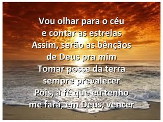 Vou olhar para o céuVou olhar para o céu
e contar as estrelase contar as estrelas
Assim, serão as bênçãosAssim, serão as bênçãos
de Deus pra mimde Deus pra mim
Tomar posse da terraTomar posse da terra
sempre prevalecersempre prevalecer
Pois, a fé que eu tenhoPois, a fé que eu tenho
me fará, em Deus, vencerme fará, em Deus, vencer
 