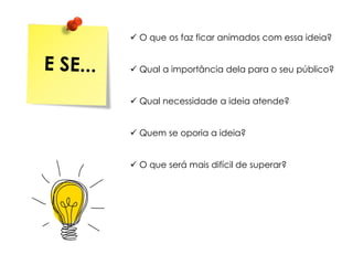  O que os faz ficar animados com essa ideia?
 Qual a importância dela para o seu público?
 Qual necessidade a ideia atende?
 Quem se oporia a ideia?
 O que será mais difícil de superar?
 