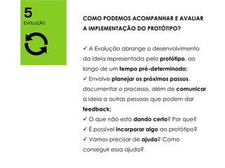 COMO PODEMOS ACOMPANHAR E AVALIAR
A IMPLEMENTAÇÃO DO PROTÓTIPO?
 A Evolução abrange o desenvolvimento
da ideia representada pelo protótipo, ao
longo de um tempo pré-determinado;
 Envolve planejar os próximos passos,
documentar o processo, além de comunicar
a ideia a outras pessoas que podem dar
feedback;
 O que não está dando certo? Por que?
 É possível incorporar algo ao protótipo?
 Vamos precisar de ajuda? Como
conseguir essa ajuda?
 