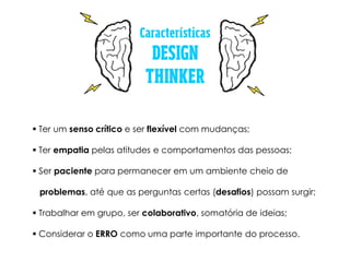  Ter um senso crítico e ser flexível com mudanças;
 Ter empatia pelas atitudes e comportamentos das pessoas;
 Ser paciente para permanecer em um ambiente cheio de
problemas, até que as perguntas certas (desafios) possam surgir;
 Trabalhar em grupo, ser colaborativo, somatória de ideias;
 Considerar o ERRO como uma parte importante do processo.
 