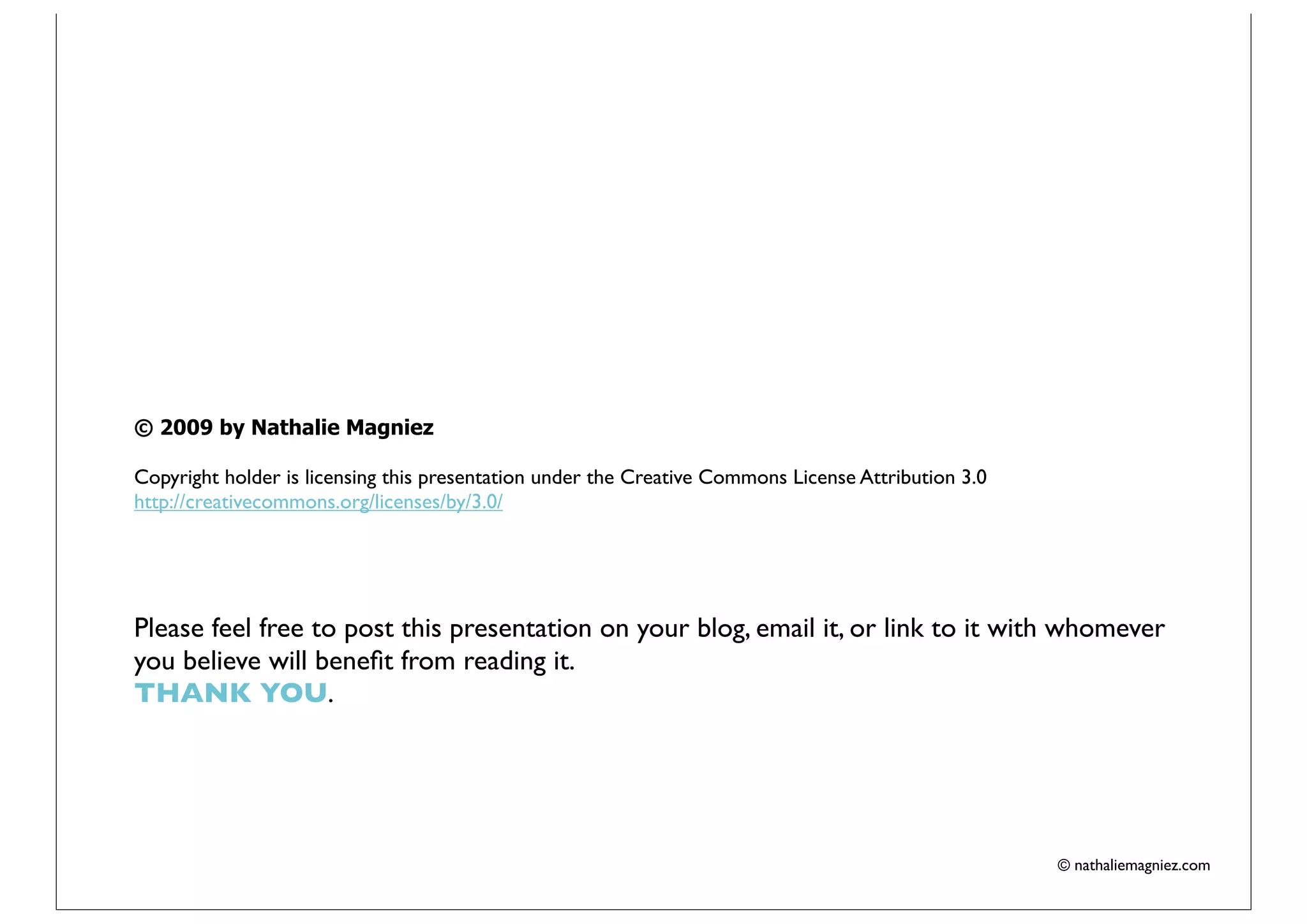 © 2009 by Nathalie Magniez

Copyright holder is licensing this presentation under the Creative Commons License Attribution 3.0
http://creativecommons.org/licenses/by/3.0/




Please feel free to post this presentation on your blog, email it, or link to it with whomever
you believe will beneﬁt from reading it.
THANK YOU.




                                                                                                     © nathaliemagniez.com
 