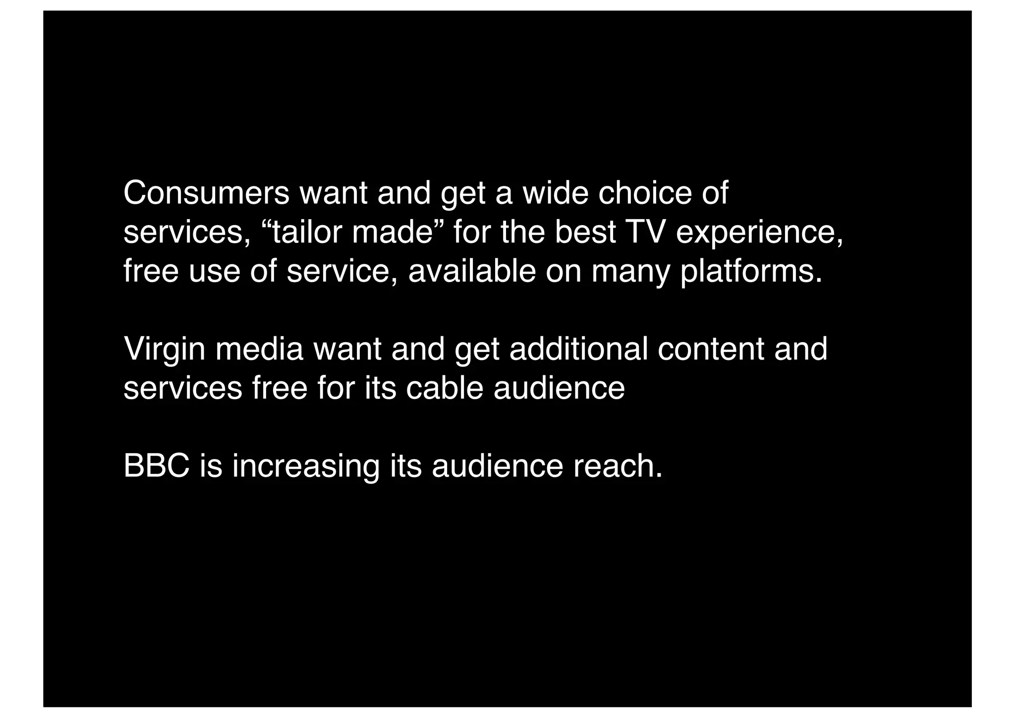 Consumers want and get a wide choice of
services, “tailor made” for the best TV experience,
free use of service, available on many platforms.

Virgin media want and get additional content and
services free for its cable audience

BBC is increasing its audience reach.
 
