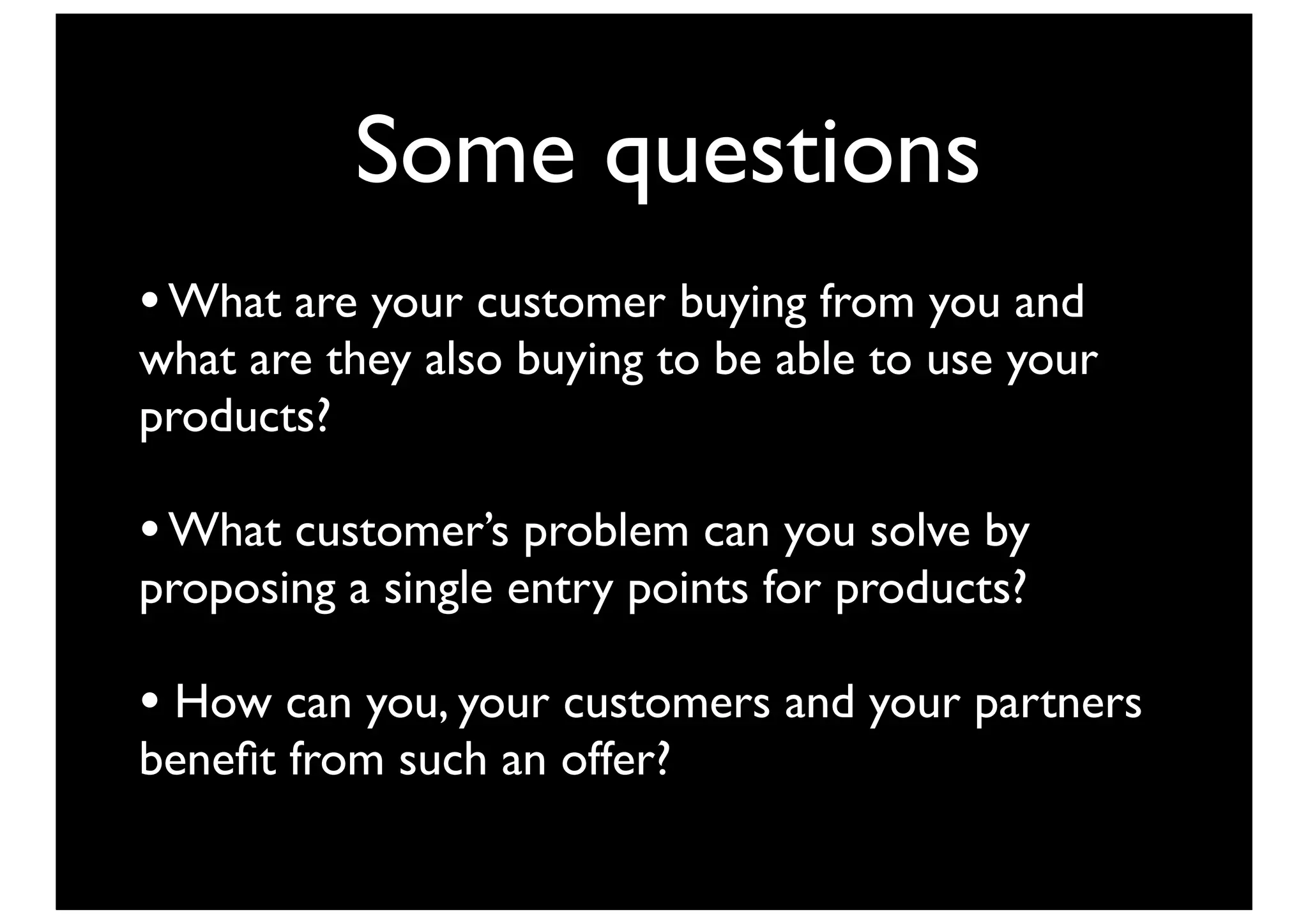 Some questions
• What are your customer buying from you and
what are they also buying to be able to use your
products?

• What customer’s problem can you solve by
proposing a single entry points for products?

• How can you, your customers and your partners
beneﬁt from such an offer?
 
