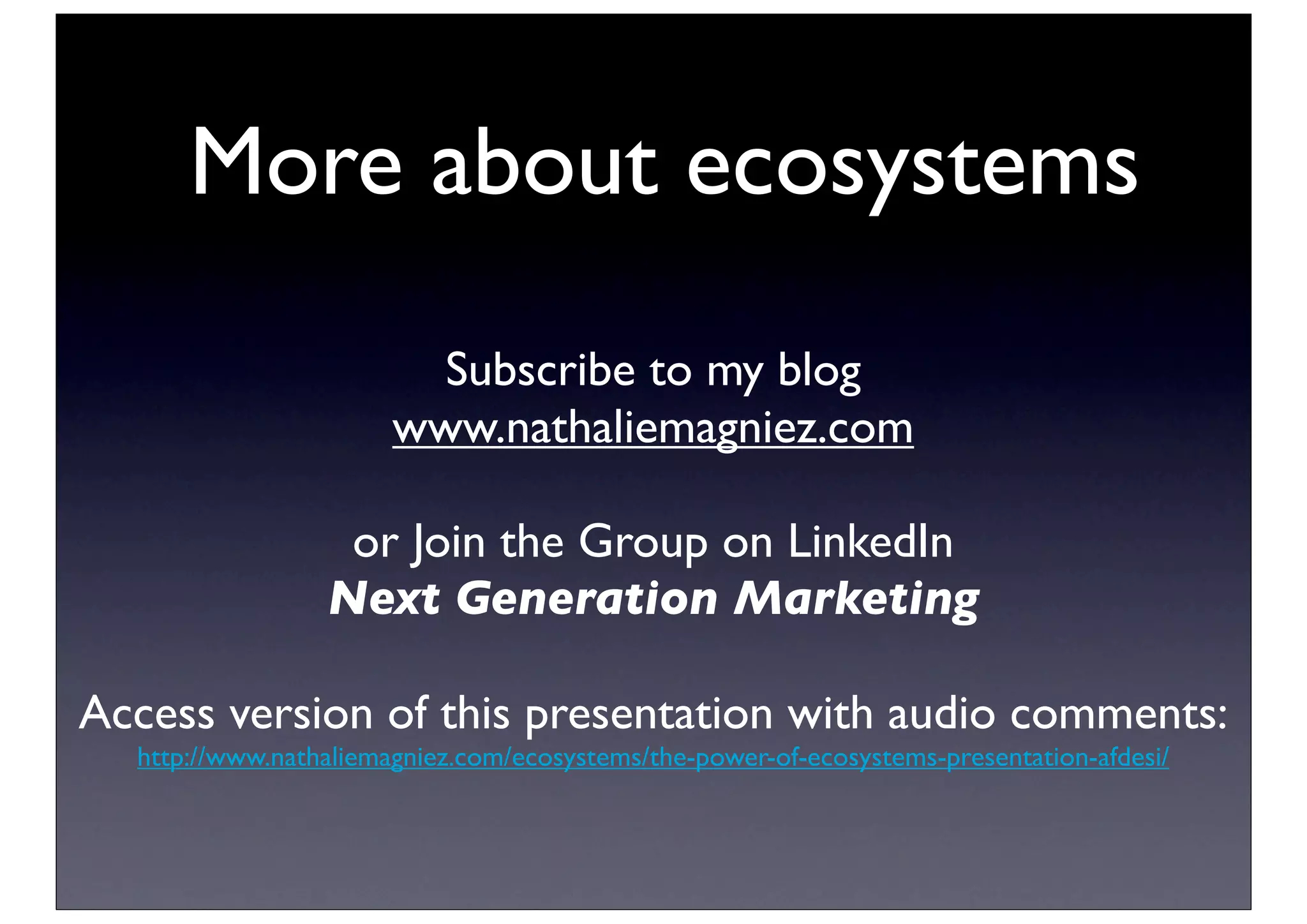 More about ecosystems
                         Subscribe to my blog
                       www.nathaliemagniez.com

                  or Join the Group on LinkedIn
                 Next Generation Marketing

Access version of this presentation with audio comments:
  http://www.nathaliemagniez.com/ecosystems/the-power-of-ecosystems-presentation-afdesi/
 