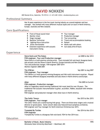 Professional Summary
Core Qualifications
Experience
Education
DAVID NOKKEN
400 Wanda Drive, Nashville, TN 37214 | C: 615-481-2226 | dnokken@yahoo.com
Has 16 years experience in the live music touring industry as a sound engineer and tour
manager. Has worked with many different musical styles and run tours in North America,
Europe, Australia and New Zealand.
Front of House sound mixer
Monitor mixer
Stage manager
Backline Technician
Lighting/focus instruction
Artist merchandise
Extensive experience with acoustic
instrument mixing
Tour manager
Production manager
Tour accounting
Travel and accommodation booking
Patient
Works well with others
Can easily drive 8 hours
Jul 2000 to Mar 2014Steve Earle and The Dukes
FOH engineer, Tour and Production manager
Steve Earle is a multi grammy winning artist. Tours included full rock band, bluegrass band,
solo acoustic and duo shows in North America, Europe Australia and New Zealand.
Tour and production manger, FOH engineer 2007-2014
Monitor engineer 2000-2001
Sep 2001 to Aug 2007Tim O'Brien
FOH engineer, Tour manager
Tim O'Brien is a multi grammy winning bluegrass and folk multi-instrument musician. Played
with many different bluegrass ensembles and solo shows in North America and Europe.
Feb 2005 to CurrentAltan
FOH engineer, Production manager
Altan is a legendary award winning traditional Irish music band for over 30 years. The
traditional Irish acoustic instrumentation is guitar, accordion, fiddles, bouzouki with whistles
and vocals.
FOH engineer and production manager when Altan tours in North America.
Nov 2015 to Dec 2015The Celtic Tenors
FOH engineer, Tour manger
The Celtic Tenors are a world touring Irish group. There are three tenor singers and a musical
director on grand piano. Some concert dates also featured local symphony orchestras.
FOH engineer and Tour manager for North American Christmas tour 2015.
Nov 2014 to Nov 2014Trampled By Turtles
FOH engineer
Trampled By Turtles is a bluegrass folk-rock band. FOH for Nov 2014 tour.
1995Bachelor of Music, Music Industry
Minnesota State University Moorhead － Moorhead, MN
 