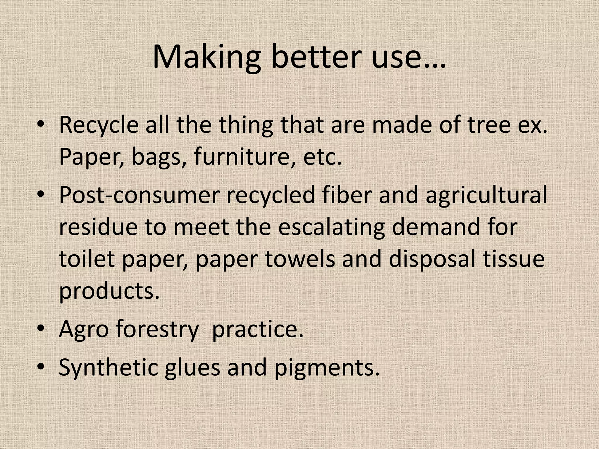Making better use…
• Recycle all the thing that are made of tree ex.
  Paper, bags, furniture, etc.
• Post-consumer recycled fiber and agricultural
  residue to meet the escalating demand for
  toilet paper, paper towels and disposal tissue
  products.
• Agro forestry practice.
• Synthetic glues and pigments.
 