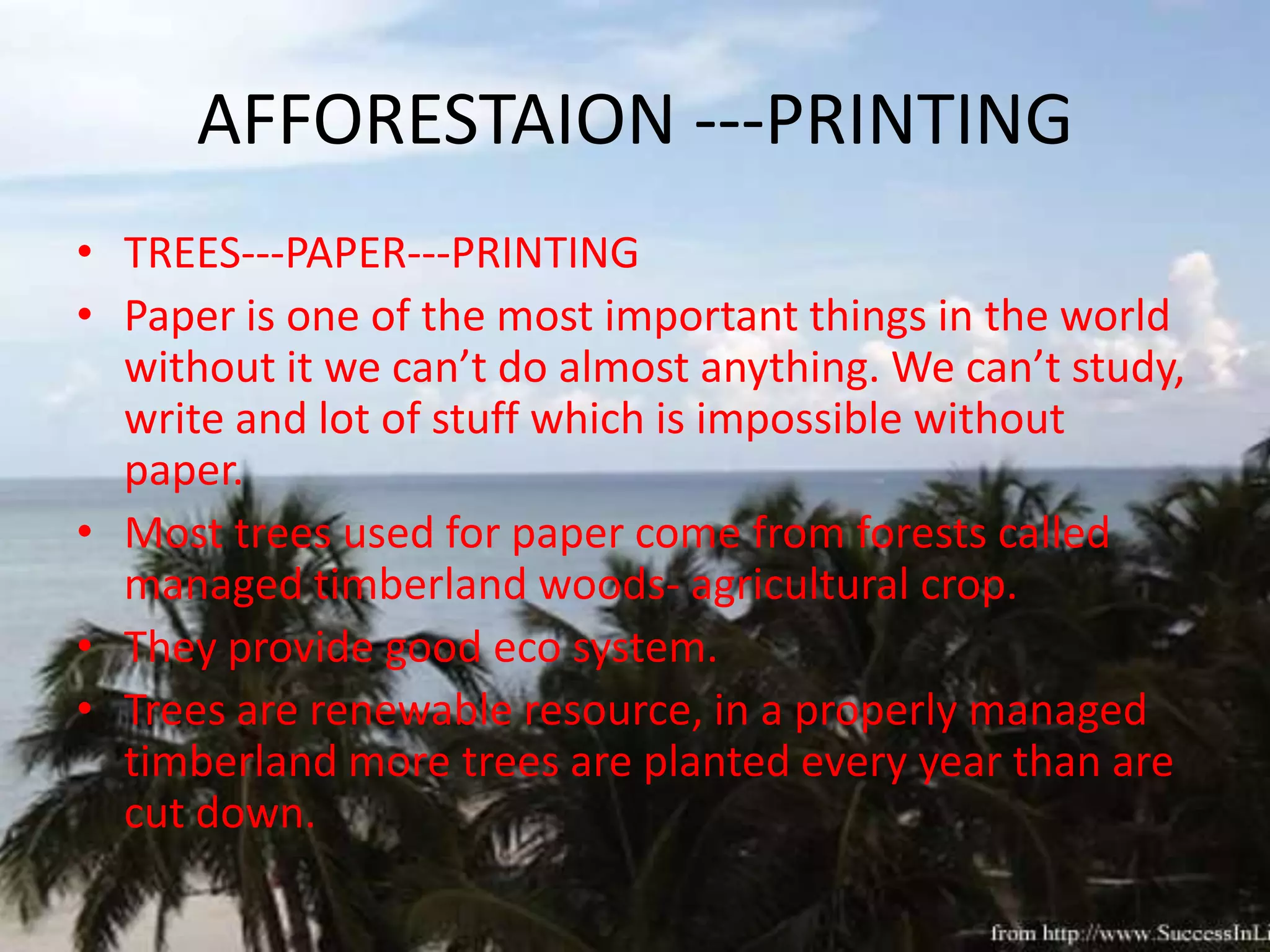 AFFORESTAION ---PRINTING
• TREES---PAPER---PRINTING
• Paper is one of the most important things in the world
  without it we can’t do almost anything. We can’t study,
  write and lot of stuff which is impossible without
  paper.
• Most trees used for paper come from forests called
  managed timberland woods- agricultural crop.
• They provide good eco system.
• Trees are renewable resource, in a properly managed
  timberland more trees are planted every year than are
  cut down.
 