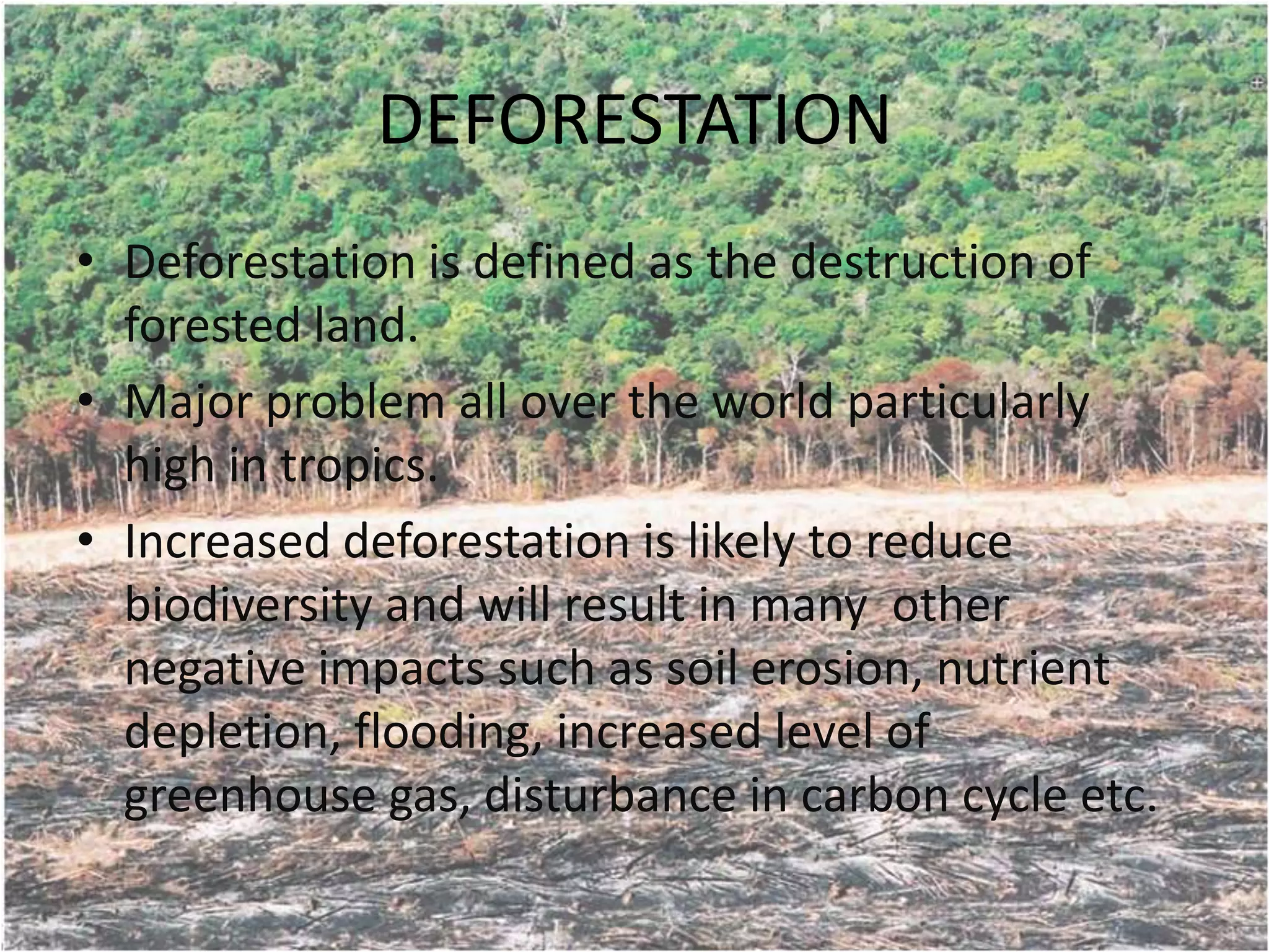 DEFORESTATION
• Deforestation is defined as the destruction of
  forested land.
• Major problem all over the world particularly
  high in tropics.
• Increased deforestation is likely to reduce
  biodiversity and will result in many other
  negative impacts such as soil erosion, nutrient
  depletion, flooding, increased level of
  greenhouse gas, disturbance in carbon cycle etc.
 