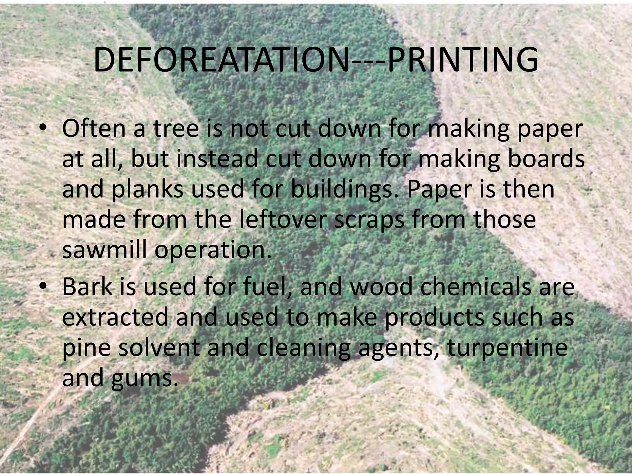 DEFOREATATION---PRINTING
• Often a tree is not cut down for making paper
  at all, but instead cut down for making boards
  and planks used for buildings. Paper is then
  made from the leftover scraps from those
  sawmill operation.
• Bark is used for fuel, and wood chemicals are
  extracted and used to make products such as
  pine solvent and cleaning agents, turpentine
  and gums.
 