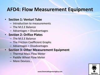 AFD4: Flow Measurement Equipment
• Section 1: Venturi Tube
– Introduction to measurements
– The M.E.E Balance
– Advantages + Disadvantages
• Section 2: Orifice Plates
– The M.E.E Balance
– The Friction Coefficient Graphs
– Advantages + Disadvantages
• Section 3: Other Measurement Equipment
– Thermal Mass Flow Meter
– Paddle Wheel Flow Meter
– More Devices…
www.ChemicalEngineeringGuy.com
 