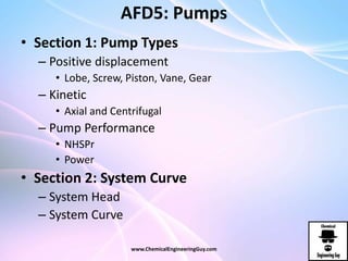 AFD5: Pumps
• Section 1: Pump Types
– Positive displacement
• Lobe, Screw, Piston, Vane, Gear
– Kinetic
• Axial and Centrifugal
– Pump Performance
• NHSPr
• Power
• Section 2: System Curve
– System Head
– System Curve
www.ChemicalEngineeringGuy.com
 