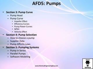 AFD5: Pumps
• Section 3: Pump Curve
– Pump Head
– Pump Curve
• Impeller Effect
• Efficiency Curves
• Pump Power Curves
• NPSH
• Velocity Effect
• Section 4: Pump Selection
– How to choose a pump
– Supplier Data
– Pump Affinity Laws
• Section 5: Pumping Systems
– Pump in Series
– Parallel Pumps
– Software Modeling
www.ChemicalEngineeringGuy.com
 