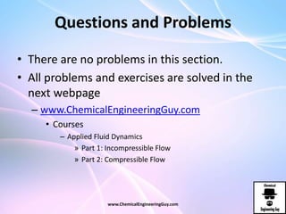 Questions and Problems
• There are no problems in this section.
• All problems and exercises are solved in the
next webpage
– www.ChemicalEngineeringGuy.com
• Courses
– Applied Fluid Dynamics
» Part 1: Incompressible Flow
» Part 2: Compressible Flow
www.ChemicalEngineeringGuy.com
 