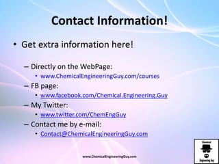 Contact Information!
• Get extra information here!
– Directly on the WebPage:
• www.ChemicalEngineeringGuy.com/courses
– FB page:
• www.facebook.com/Chemical.Engineering.Guy
– My Twitter:
• www.twitter.com/ChemEngGuy
– Contact me by e-mail:
• Contact@ChemicalEngineeringGuy.com
www.ChemicalEngineeringGuy.com
 