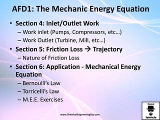 AFD1: The Mechanic Energy Equation
• Section 4: Inlet/Outlet Work
– Work inlet (Pumps, Compressors, etc…)
– Work Outlet (Turbine, Mill, etc…)
• Section 5: Friction Loss  Trajectory
– Nature of Friction Loss
• Section 6: Application - Mechanical Energy
Equation
– Bernoulli’s Law
– Torricelli’s Law
– M.E.E. Exercises
www.ChemicalEngineeringGuy.com
 