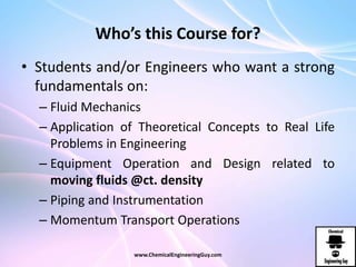 Who’s this Course for?
• Students and/or Engineers who want a strong
fundamentals on:
– Fluid Mechanics
– Application of Theoretical Concepts to Real Life
Problems in Engineering
– Equipment Operation and Design related to
moving fluids @ct. density
– Piping and Instrumentation
– Momentum Transport Operations
www.ChemicalEngineeringGuy.com
 