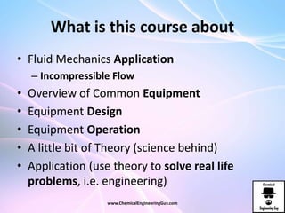 What is this course about
• Fluid Mechanics Application
– Incompressible Flow
• Overview of Common Equipment
• Equipment Design
• Equipment Operation
• A little bit of Theory (science behind)
• Application (use theory to solve real life
problems, i.e. engineering)
www.ChemicalEngineeringGuy.com
 
