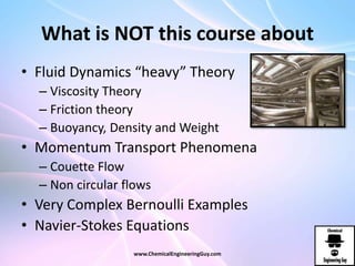 What is NOT this course about
• Fluid Dynamics “heavy” Theory
– Viscosity Theory
– Friction theory
– Buoyancy, Density and Weight
• Momentum Transport Phenomena
– Couette Flow
– Non circular flows
• Very Complex Bernoulli Examples
• Navier-Stokes Equations
www.ChemicalEngineeringGuy.com
 