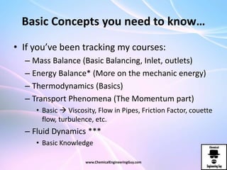 Basic Concepts you need to know…
• If you’ve been tracking my courses:
– Mass Balance (Basic Balancing, Inlet, outlets)
– Energy Balance* (More on the mechanic energy)
– Thermodynamics (Basics)
– Transport Phenomena (The Momentum part)
• Basic  Viscosity, Flow in Pipes, Friction Factor, couette
flow, turbulence, etc.
– Fluid Dynamics ***
• Basic Knowledge
www.ChemicalEngineeringGuy.com
 